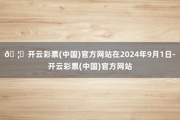 🦄开云彩票(中国)官方网站在2024年9月1日-开云彩票(中国)官方网站