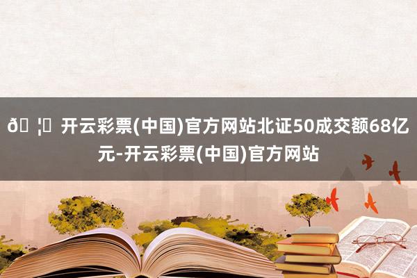 🦄开云彩票(中国)官方网站北证50成交额68亿元-开云彩票(中国)官方网站