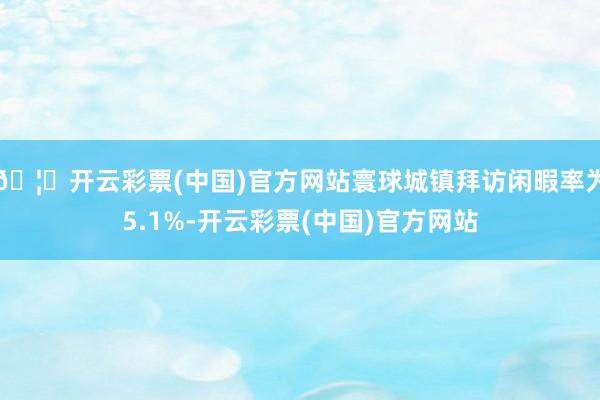 🦄开云彩票(中国)官方网站寰球城镇拜访闲暇率为5.1%-开云彩票(中国)官方网站