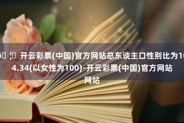 🦄开云彩票(中国)官方网站总东谈主口性别比为104.34(以女性为100)-开云彩票(中国)官方网站