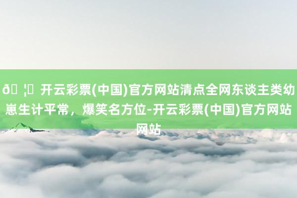 🦄开云彩票(中国)官方网站清点全网东谈主类幼崽生计平常，爆笑名方位-开云彩票(中国)官方网站