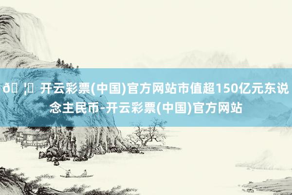 🦄开云彩票(中国)官方网站市值超150亿元东说念主民币-开云彩票(中国)官方网站