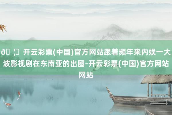 🦄开云彩票(中国)官方网站跟着频年来内娱一大波影视剧在东南亚的出圈-开云彩票(中国)官方网站