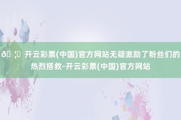 🦄开云彩票(中国)官方网站无疑激励了粉丝们的热烈搭救-开云彩票(中国)官方网站