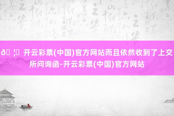 🦄开云彩票(中国)官方网站而且依然收到了上交所问询函-开云彩票(中国)官方网站