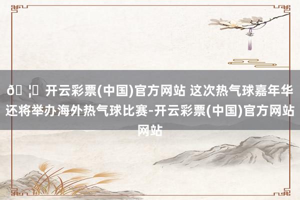 🦄开云彩票(中国)官方网站 这次热气球嘉年华还将举办海外热气球比赛-开云彩票(中国)官方网站