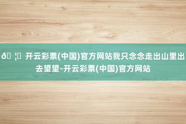 🦄开云彩票(中国)官方网站我只念念走出山里出去望望-开云彩票(中国)官方网站