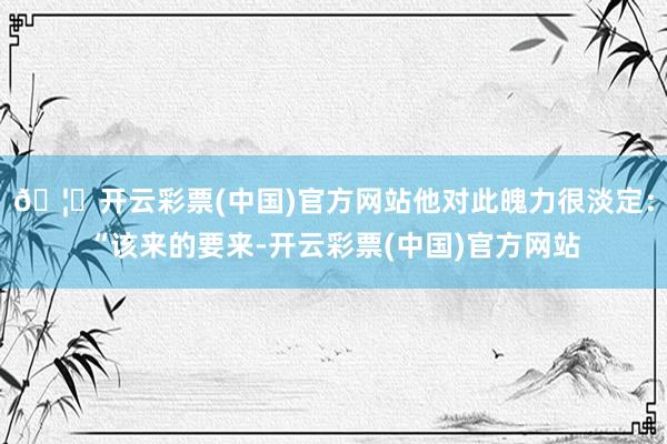 🦄开云彩票(中国)官方网站他对此魄力很淡定：“该来的要来-开云彩票(中国)官方网站