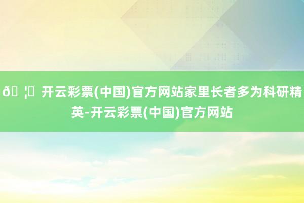 🦄开云彩票(中国)官方网站家里长者多为科研精英-开云彩票(中国)官方网站