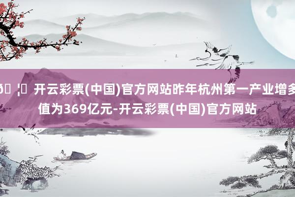 🦄开云彩票(中国)官方网站昨年杭州第一产业增多值为369亿元-开云彩票(中国)官方网站