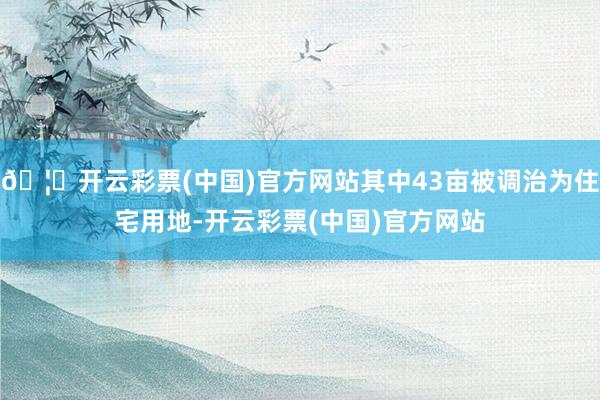 🦄开云彩票(中国)官方网站其中43亩被调治为住宅用地-开云彩票(中国)官方网站