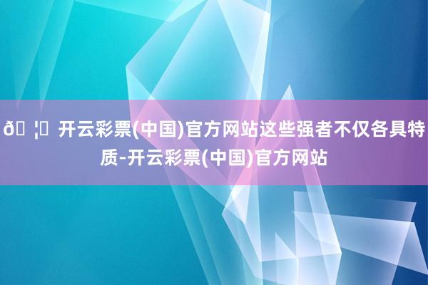 🦄开云彩票(中国)官方网站这些强者不仅各具特质-开云彩票(中国)官方网站