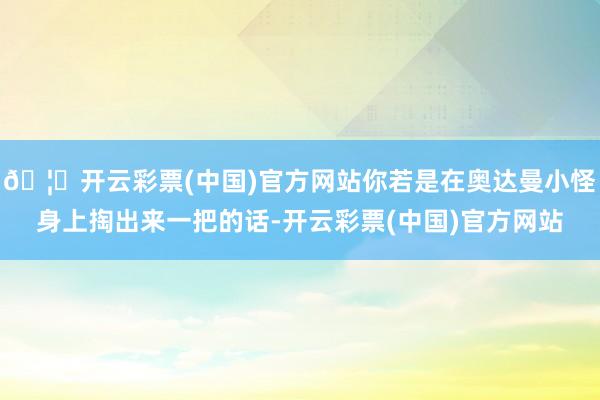 🦄开云彩票(中国)官方网站你若是在奥达曼小怪身上掏出来一把的话-开云彩票(中国)官方网站