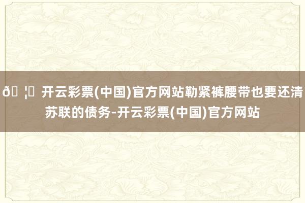 🦄开云彩票(中国)官方网站勒紧裤腰带也要还清苏联的债务-开云彩票(中国)官方网站