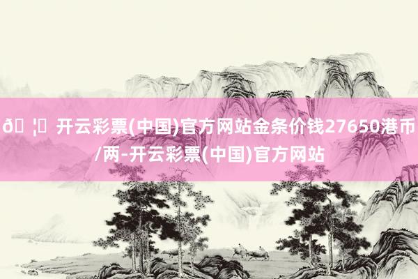 🦄开云彩票(中国)官方网站金条价钱27650港币/两-开云彩票(中国)官方网站