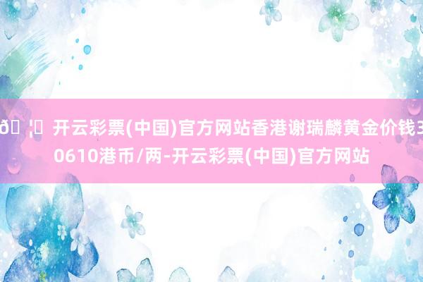 🦄开云彩票(中国)官方网站香港谢瑞麟黄金价钱30610港币/两-开云彩票(中国)官方网站