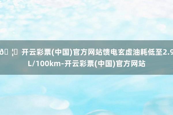 🦄开云彩票(中国)官方网站馈电玄虚油耗低至2.9L/100km-开云彩票(中国)官方网站