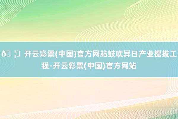 🦄开云彩票(中国)官方网站鼓吹异日产业提拔工程-开云彩票(中国)官方网站