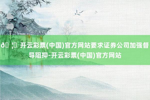 🦄开云彩票(中国)官方网站要求证券公司加强督导阻抑-开云彩票(中国)官方网站