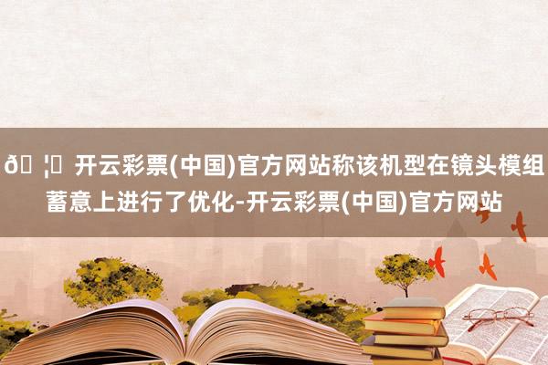 🦄开云彩票(中国)官方网站称该机型在镜头模组蓄意上进行了优化-开云彩票(中国)官方网站