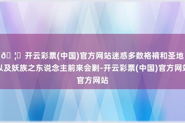 🦄开云彩票(中国)官方网站迷惑多数袼褙和圣地以及妖族之东说念主前来会剿-开云彩票(中国)官方网站