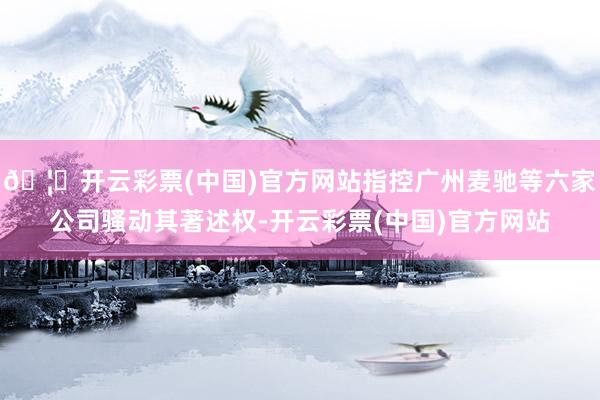 🦄开云彩票(中国)官方网站指控广州麦驰等六家公司骚动其著述权-开云彩票(中国)官方网站