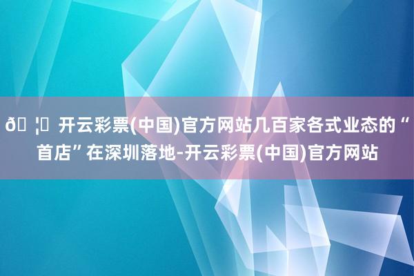 🦄开云彩票(中国)官方网站几百家各式业态的“首店”在深圳落地-开云彩票(中国)官方网站