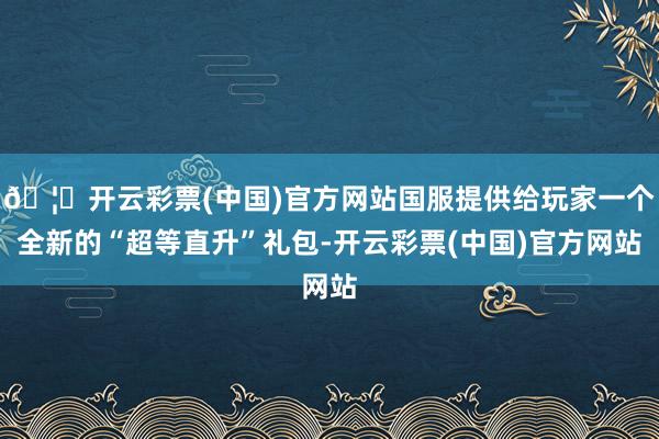 🦄开云彩票(中国)官方网站国服提供给玩家一个全新的“超等直升”礼包-开云彩票(中国)官方网站