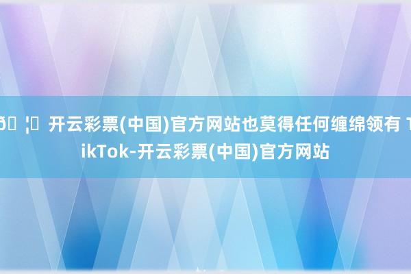 🦄开云彩票(中国)官方网站也莫得任何缠绵领有 TikTok-开云彩票(中国)官方网站