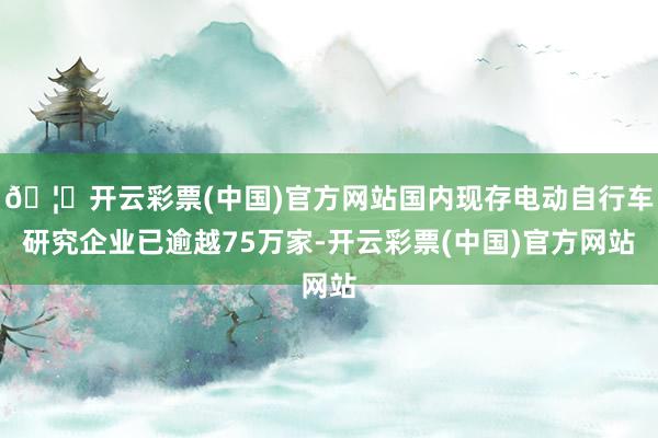 🦄开云彩票(中国)官方网站国内现存电动自行车研究企业已逾越75万家-开云彩票(中国)官方网站