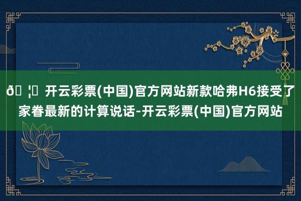 🦄开云彩票(中国)官方网站新款哈弗H6接受了家眷最新的计算说话-开云彩票(中国)官方网站