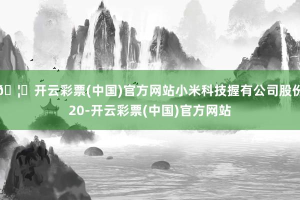 🦄开云彩票(中国)官方网站小米科技握有公司股份20-开云彩票(中国)官方网站