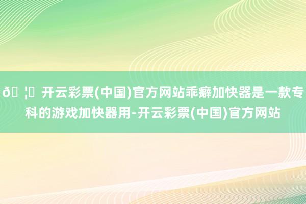 🦄开云彩票(中国)官方网站乖癖加快器是一款专科的游戏加快器用-开云彩票(中国)官方网站