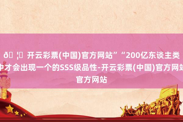 🦄开云彩票(中国)官方网站”“200亿东谈主类中才会出现一个的SSS级品性-开云彩票(中国)官方网站