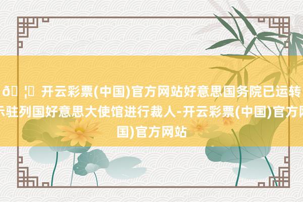 🦄开云彩票(中国)官方网站好意思国务院已运转请示驻列国好意思大使馆进行裁人-开云彩票(中国)官方网站