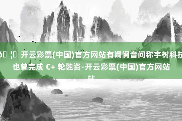 🦄开云彩票(中国)官方网站有阛阓音问称宇树科技也曾完成 C+ 轮融资-开云彩票(中国)官方网站