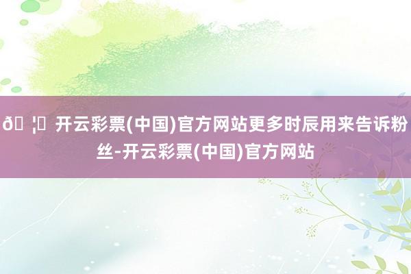 🦄开云彩票(中国)官方网站更多时辰用来告诉粉丝-开云彩票(中国)官方网站