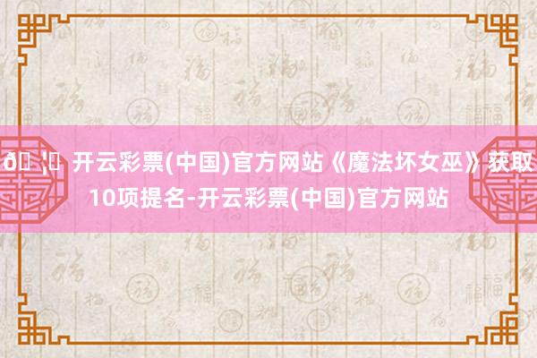 🦄开云彩票(中国)官方网站《魔法坏女巫》获取10项提名-开云彩票(中国)官方网站