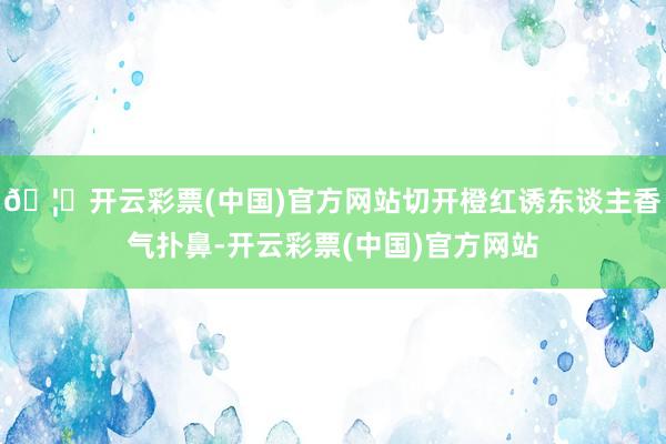 🦄开云彩票(中国)官方网站切开橙红诱东谈主香气扑鼻-开云彩票(中国)官方网站