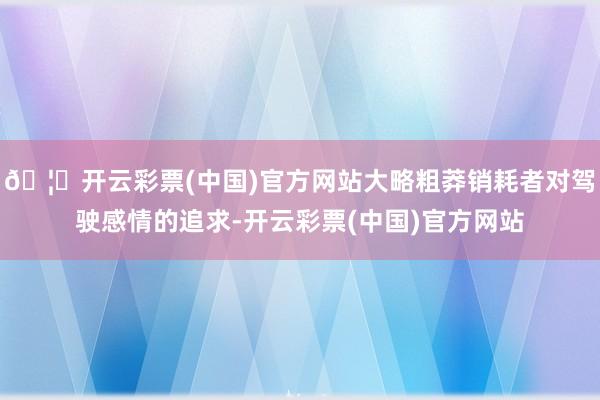 🦄开云彩票(中国)官方网站大略粗莽销耗者对驾驶感情的追求-开云彩票(中国)官方网站