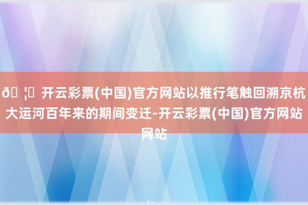 🦄开云彩票(中国)官方网站以推行笔触回溯京杭大运河百年来的期间变迁-开云彩票(中国)官方网站