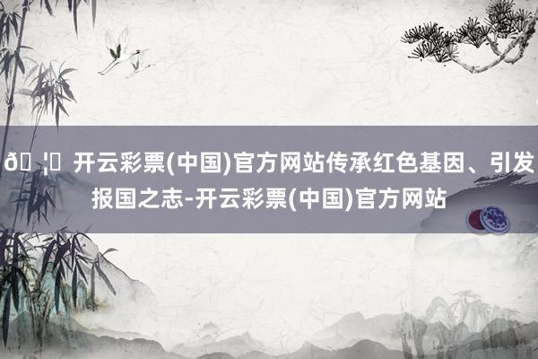 🦄开云彩票(中国)官方网站传承红色基因、引发报国之志-开云彩票(中国)官方网站