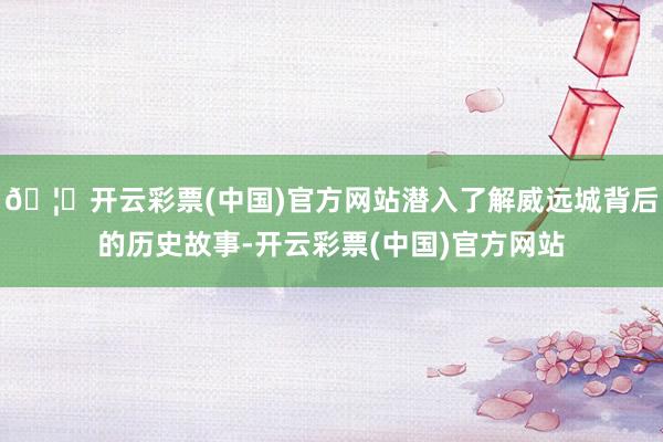 🦄开云彩票(中国)官方网站潜入了解威远城背后的历史故事-开云彩票(中国)官方网站