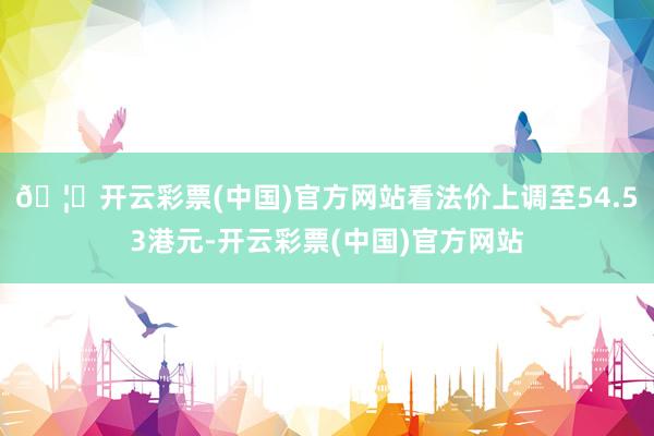 🦄开云彩票(中国)官方网站看法价上调至54.53港元-开云彩票(中国)官方网站