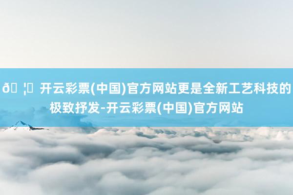 🦄开云彩票(中国)官方网站更是全新工艺科技的极致抒发-开云彩票(中国)官方网站