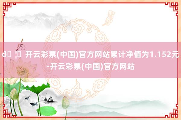 🦄开云彩票(中国)官方网站累计净值为1.152元-开云彩票(中国)官方网站