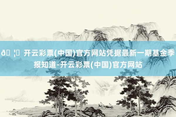 🦄开云彩票(中国)官方网站凭据最新一期基金季报知道-开云彩票(中国)官方网站