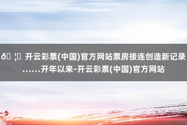 🦄开云彩票(中国)官方网站票房接连创造新记录……开年以来-开云彩票(中国)官方网站