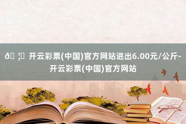 🦄开云彩票(中国)官方网站进出6.00元/公斤-开云彩票(中国)官方网站