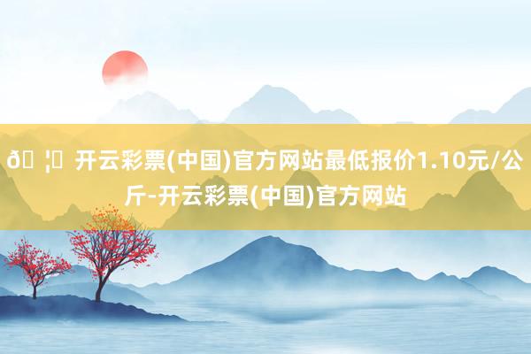 🦄开云彩票(中国)官方网站最低报价1.10元/公斤-开云彩票(中国)官方网站